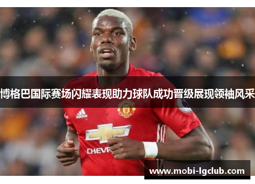 博格巴国际赛场闪耀表现助力球队成功晋级展现领袖风采