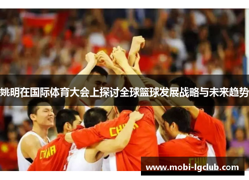 姚明在国际体育大会上探讨全球篮球发展战略与未来趋势
