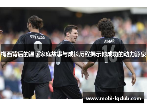 梅西背后的温暖家庭故事与成长历程揭示他成功的动力源泉