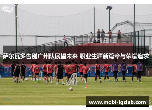 萨尔瓦多告别广州队展望未来 职业生涯新篇章与荣耀追求