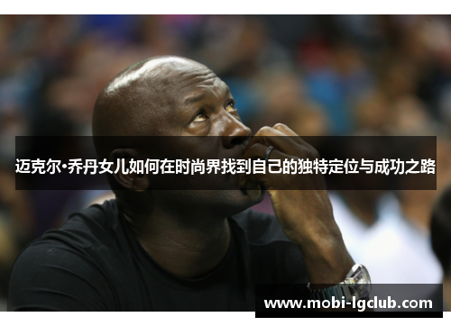迈克尔·乔丹女儿如何在时尚界找到自己的独特定位与成功之路
