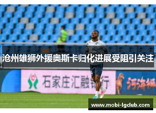 沧州雄狮外援奥斯卡归化进展受阻引关注